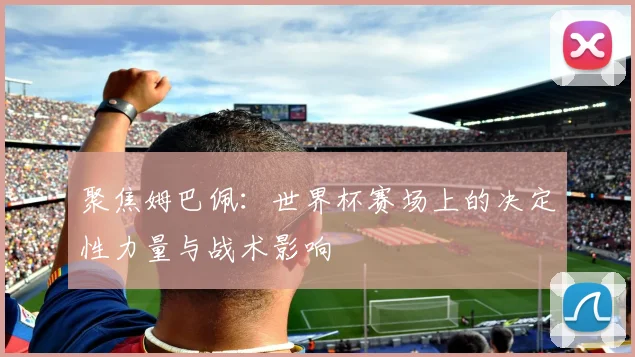 聚焦姆巴佩:世界杯赛场上的决定性力量与战术影响