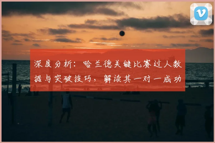 深度分析:哈兰德关键比赛过人数据与突破技巧,解读其一对一成功率