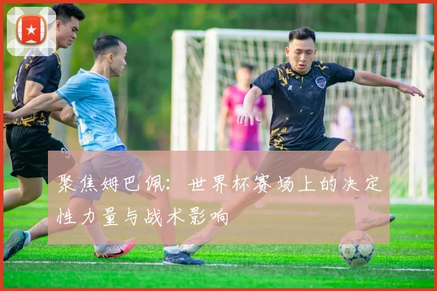 聚焦姆巴佩:世界杯赛场上的决定性力量与战术影响