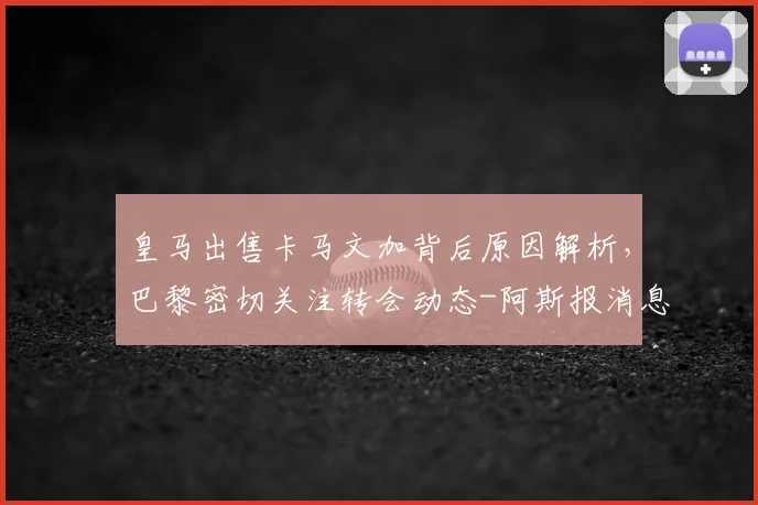 皇马出售卡马文加背后原因解析,巴黎密切关注转会动态-阿斯报消息跟进