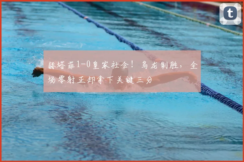 赫塔菲1-0皇家社会！乌龙制胜，全场零射正却拿下关键三分