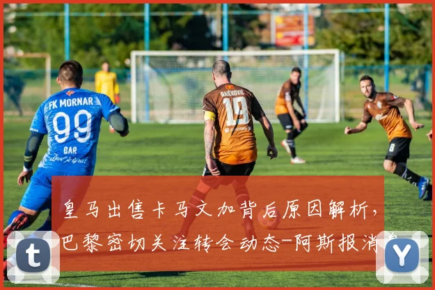 皇马出售卡马文加背后原因解析,巴黎密切关注转会动态-阿斯报消息跟进