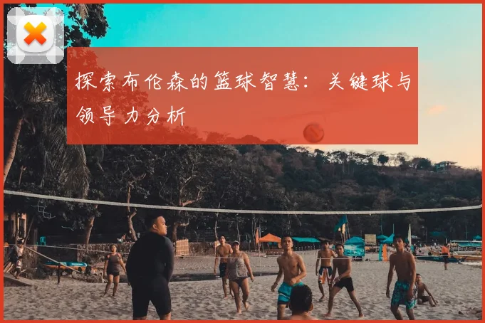 探索布伦森的篮球智慧：关键球与领导力分析