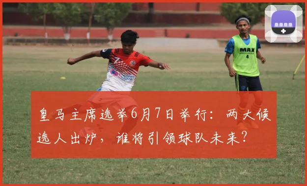 皇马主席选举6月7日举行:两大候选人出炉,谁将引领球队未来?