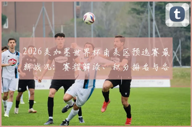 2026美加墨世界杯南美区预选赛最新战况:赛程解读、积分排名与各队出线前景深度解析