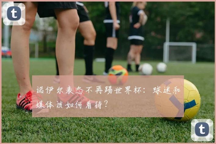 诺伊尔表态不再踢世界杯：球迷和媒体该如何看待？